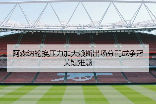 阿森纳轮换压力加大赖斯出场分配成争冠关键难题（huangguoai）