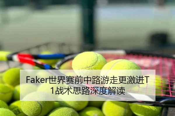 Faker世界赛前中路游走更激进T1战术思路深度解读